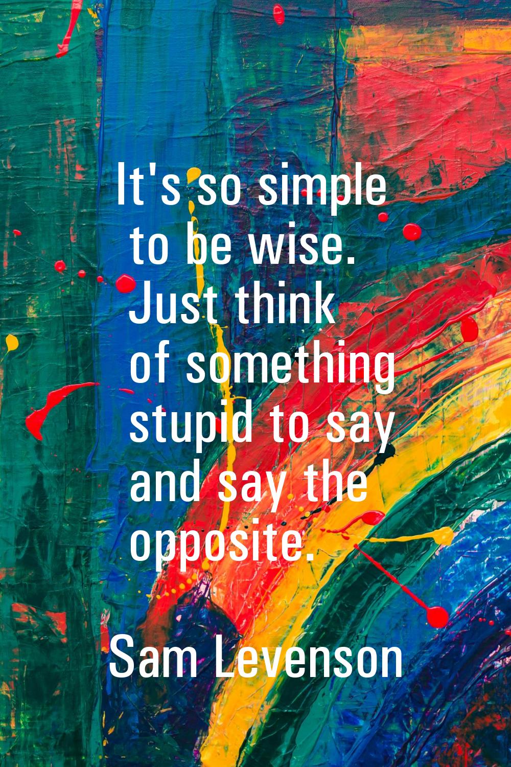It's so simple to be wise. Just think of something stupid to say and say the opposite.