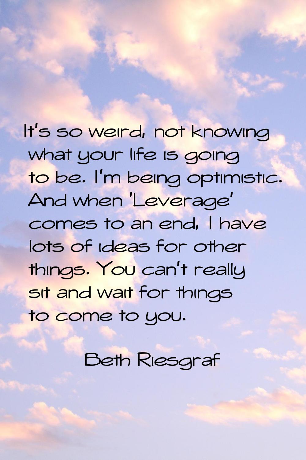 It's so weird, not knowing what your life is going to be. I'm being optimistic. And when 'Leverage'