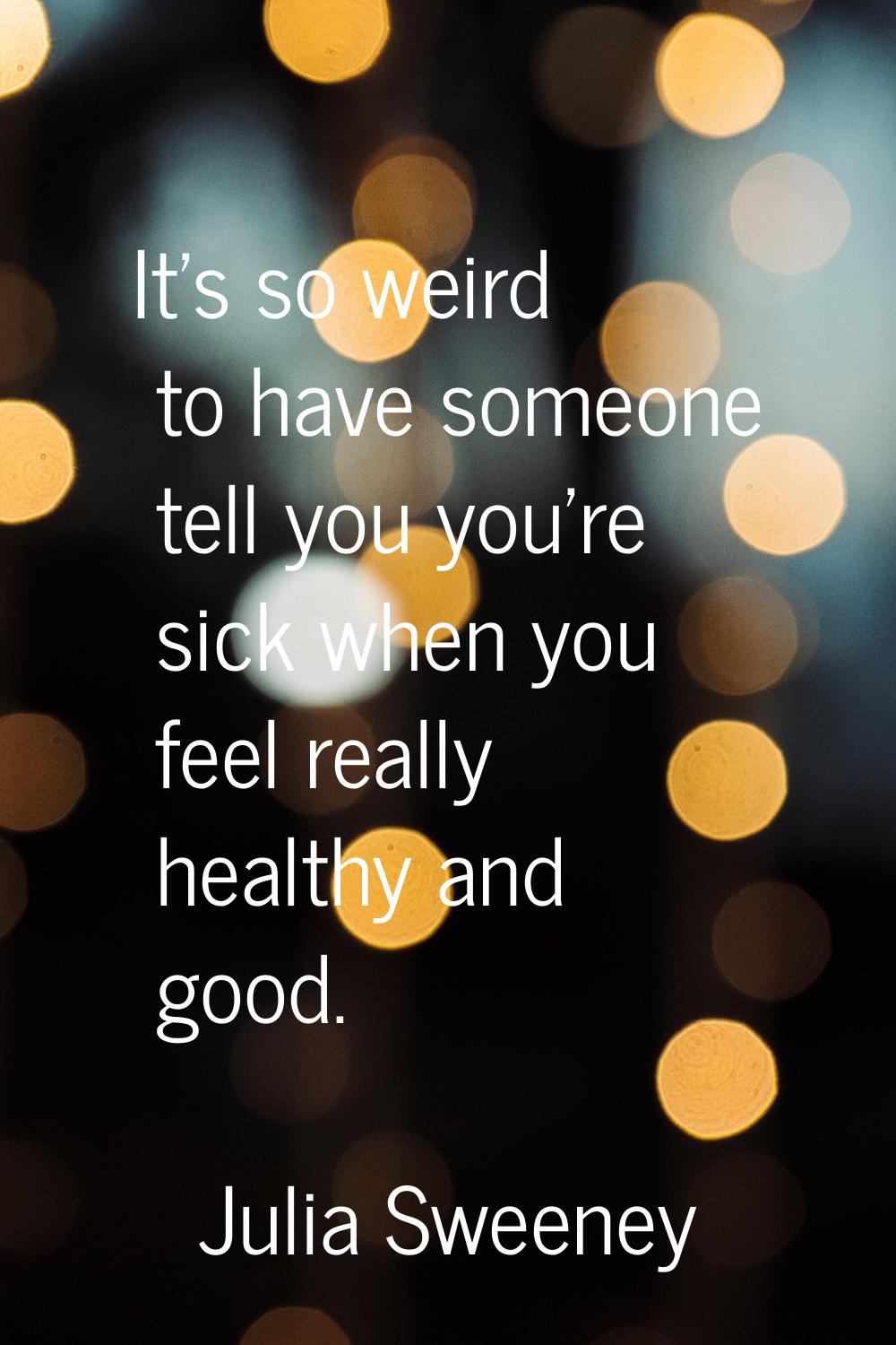 It's so weird to have someone tell you you're sick when you feel really healthy and good.