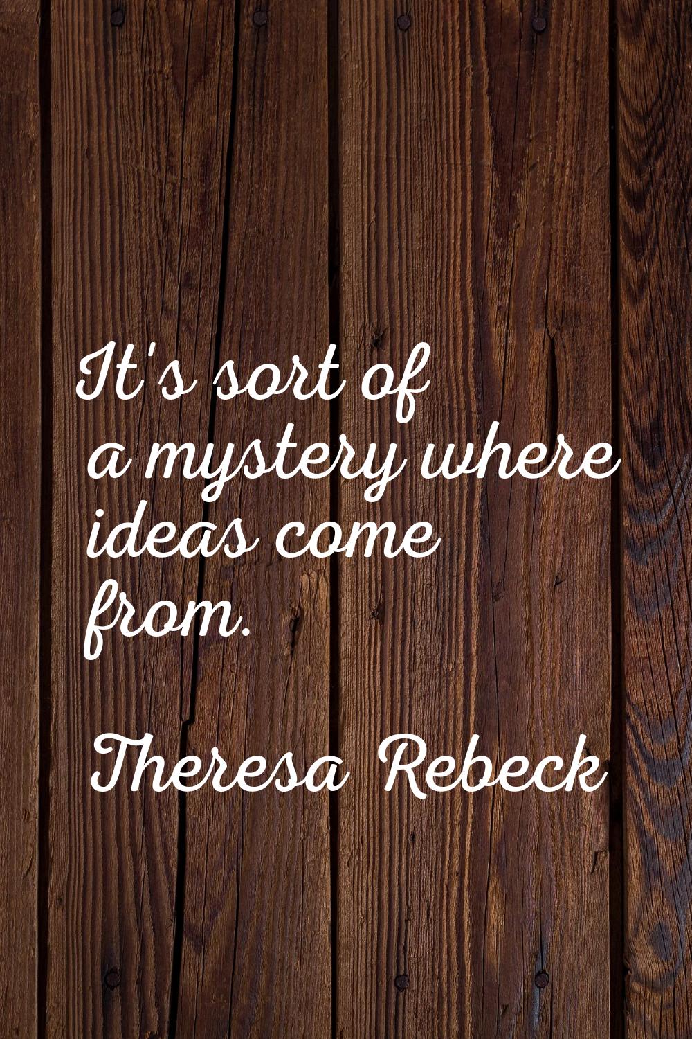 It's sort of a mystery where ideas come from.