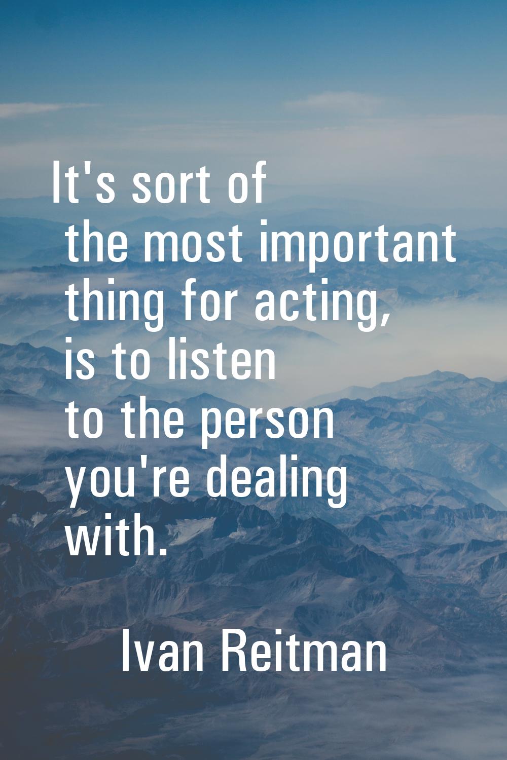 It's sort of the most important thing for acting, is to listen to the person you're dealing with.