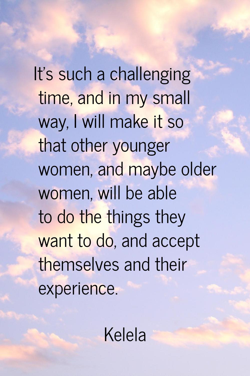 It's such a challenging time, and in my small way, I will make it so that other younger women, and 