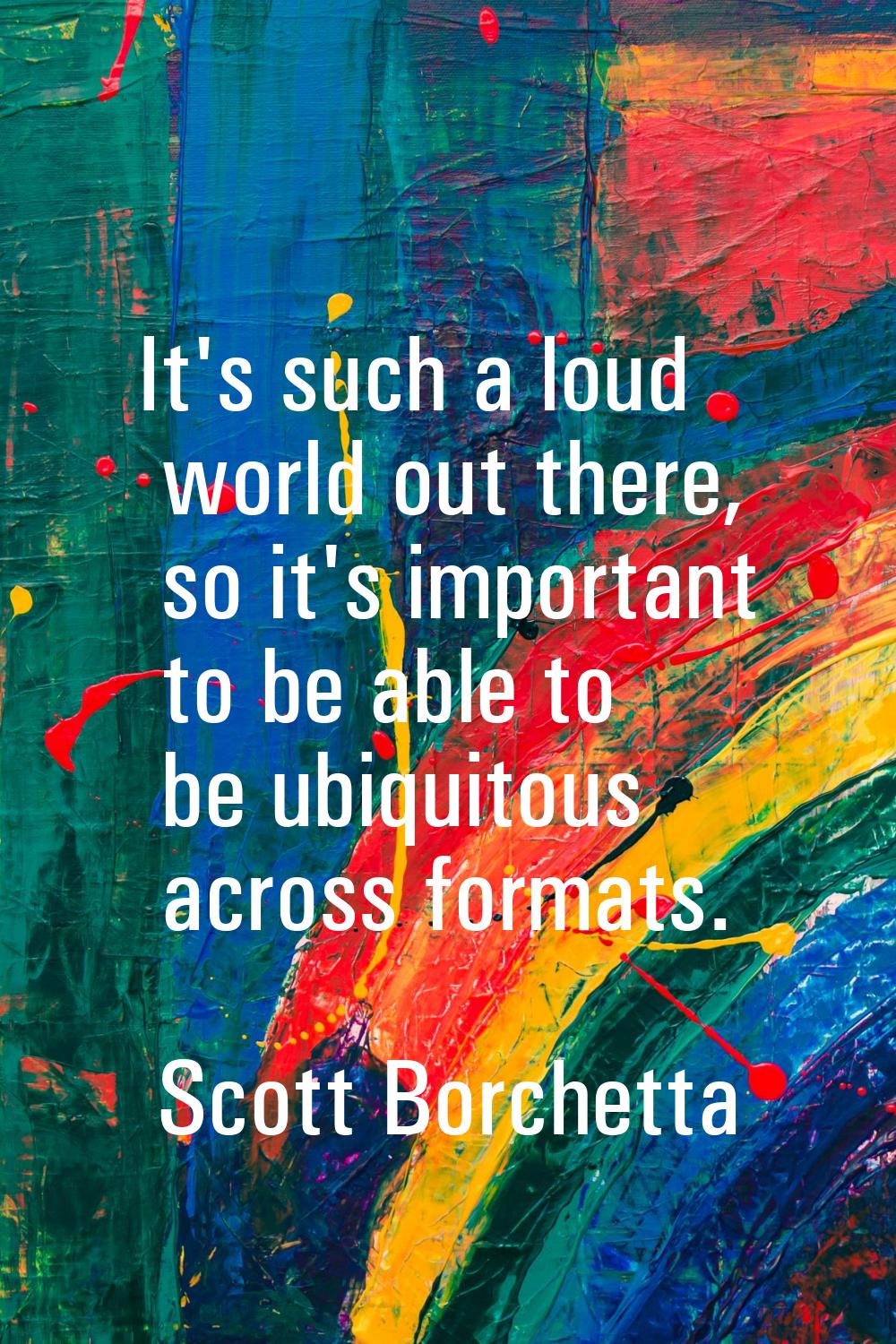 It's such a loud world out there, so it's important to be able to be ubiquitous across formats.