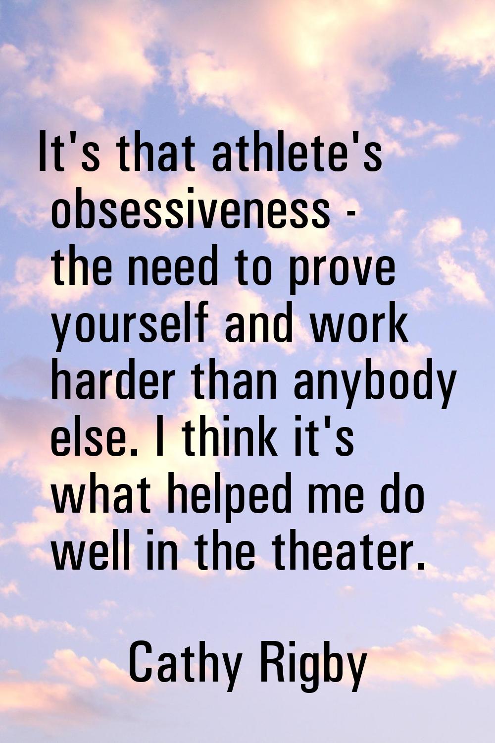 It's that athlete's obsessiveness - the need to prove yourself and work harder than anybody else. I