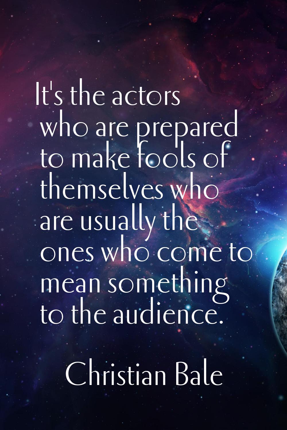 It's the actors who are prepared to make fools of themselves who are usually the ones who come to m