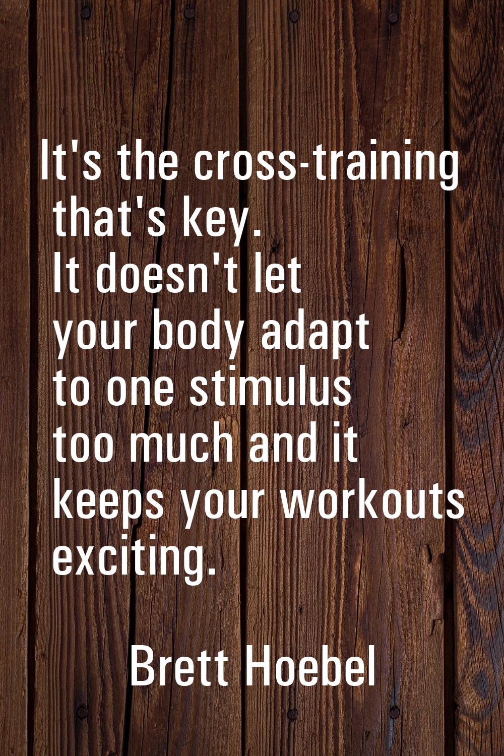 It's the cross-training that's key. It doesn't let your body adapt to one stimulus too much and it 