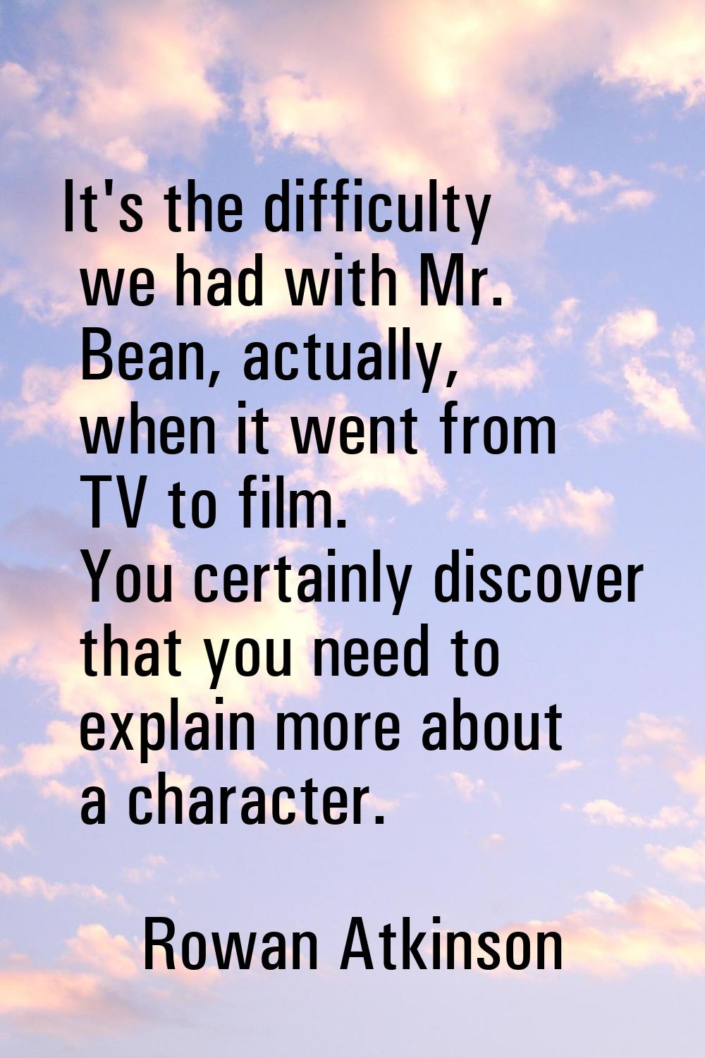 It's the difficulty we had with Mr. Bean, actually, when it went from TV to film. You certainly dis