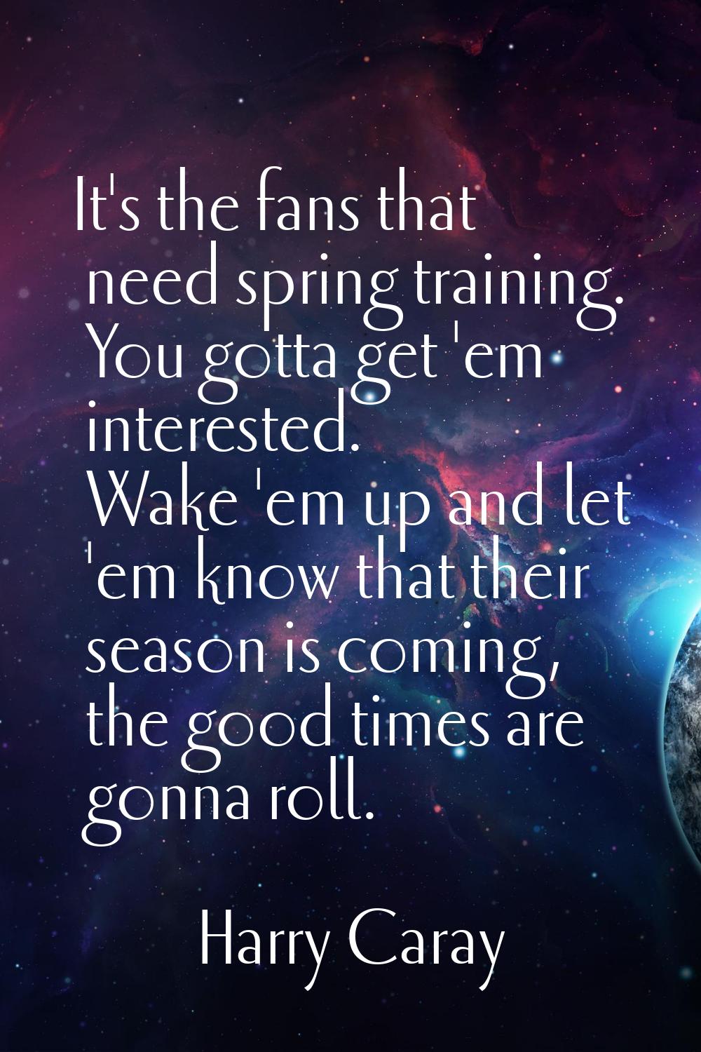 It's the fans that need spring training. You gotta get 'em interested. Wake 'em up and let 'em know