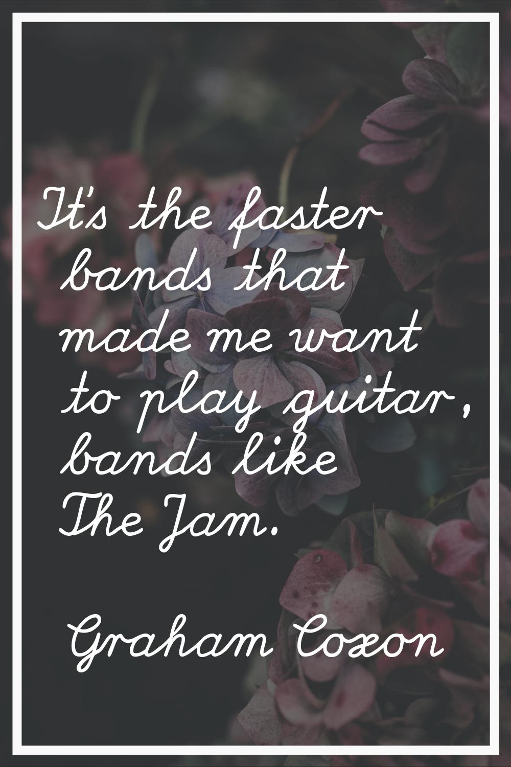 It's the faster bands that made me want to play guitar, bands like The Jam.