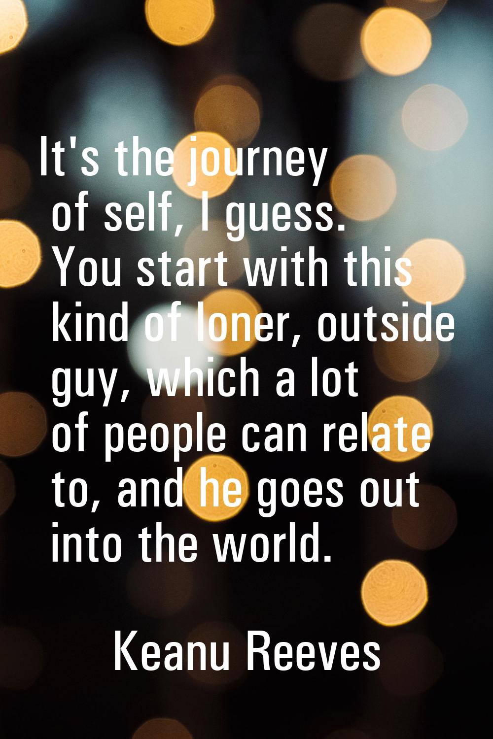 It's the journey of self, I guess. You start with this kind of loner, outside guy, which a lot of p