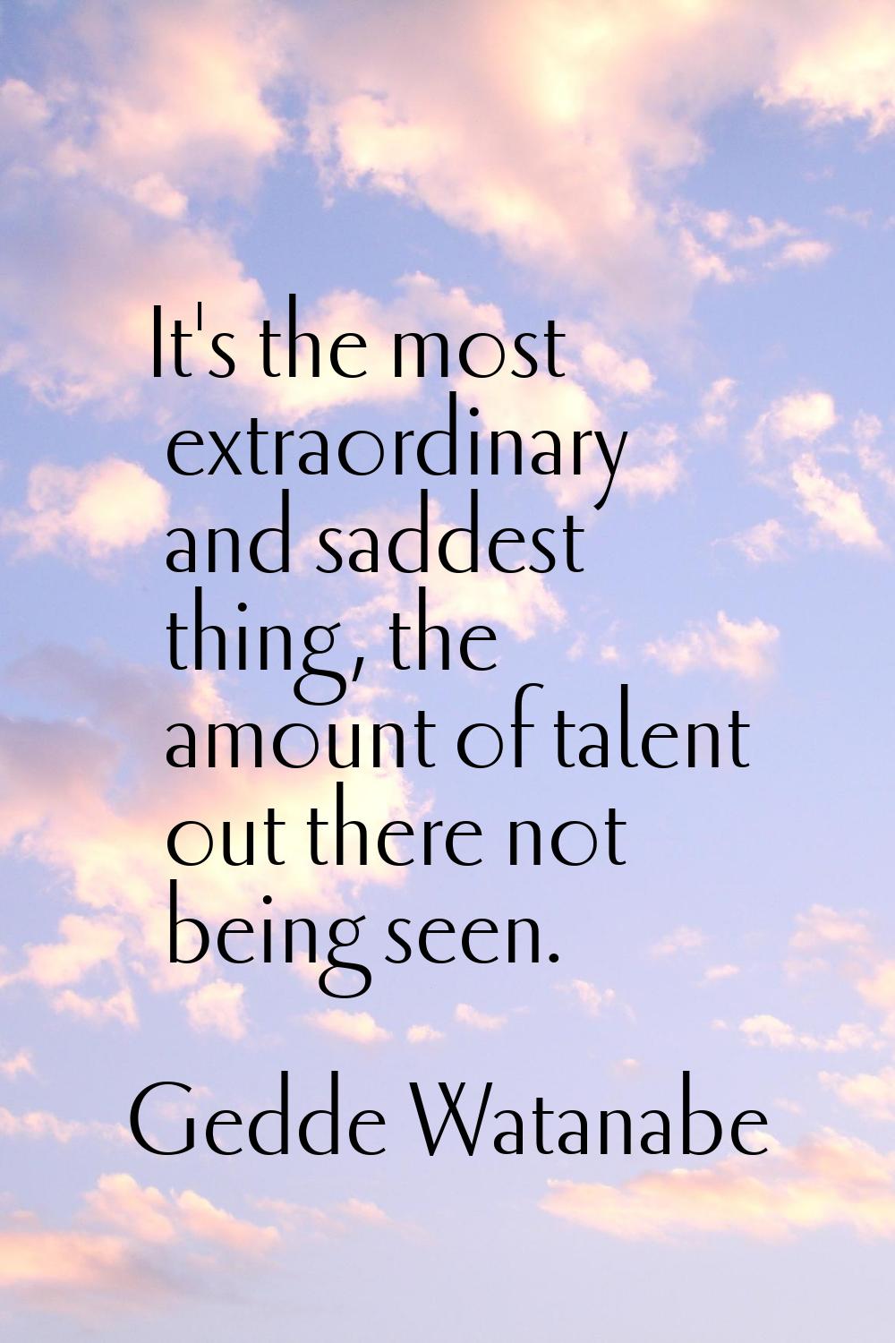 It's the most extraordinary and saddest thing, the amount of talent out there not being seen.