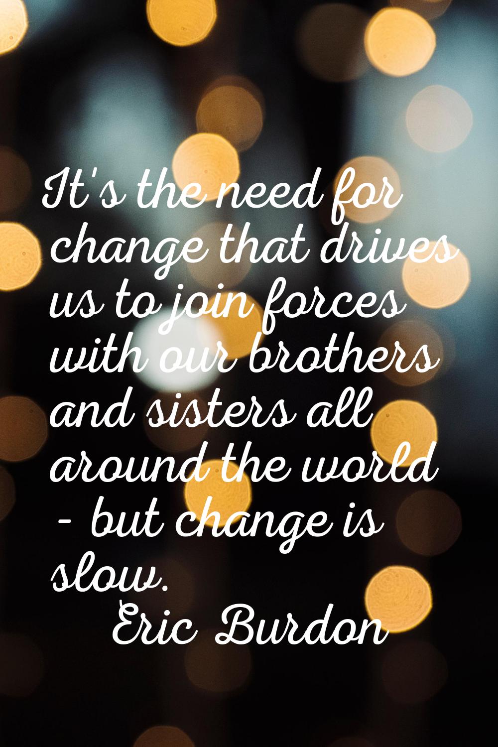 It's the need for change that drives us to join forces with our brothers and sisters all around the