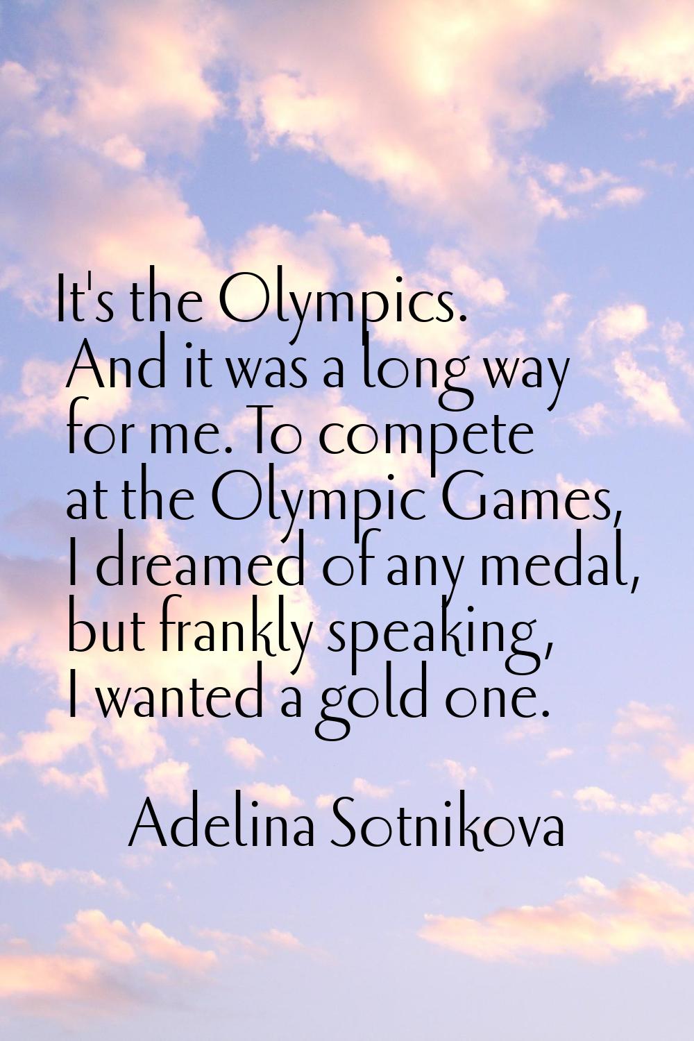 It's the Olympics. And it was a long way for me. To compete at the Olympic Games, I dreamed of any 