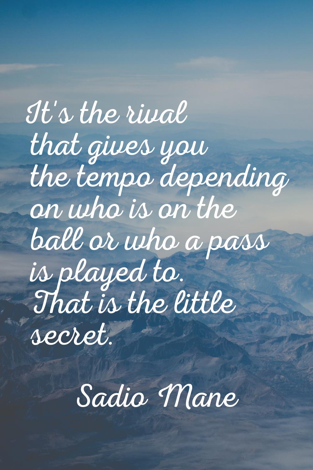 It's the rival that gives you the tempo depending on who is on the ball or who a pass is played to.