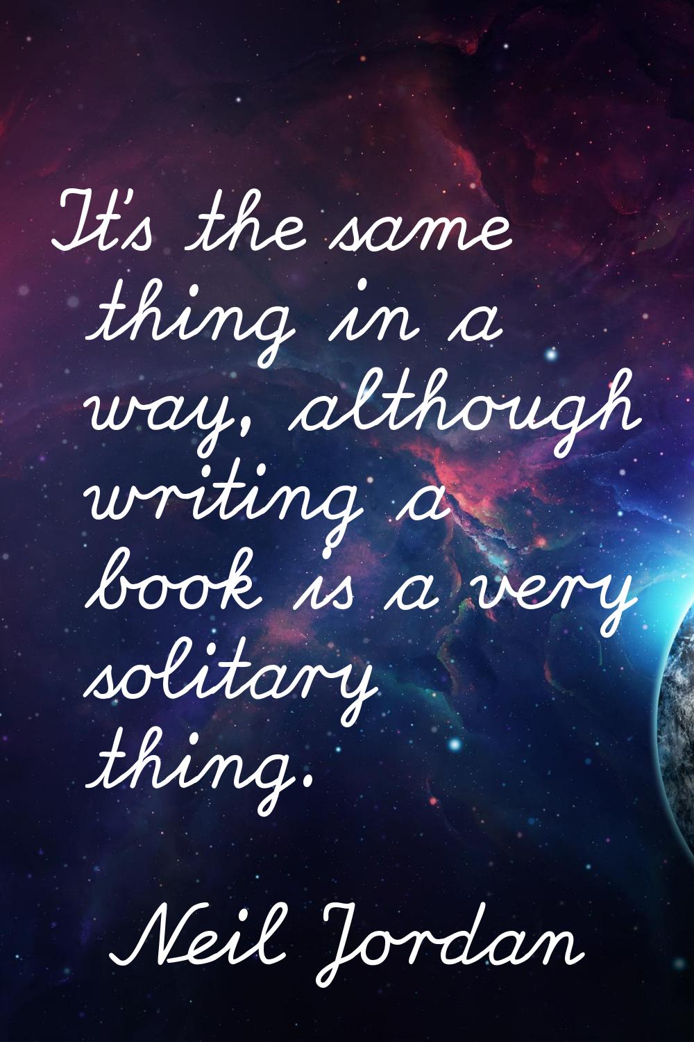 It's the same thing in a way, although writing a book is a very solitary thing.