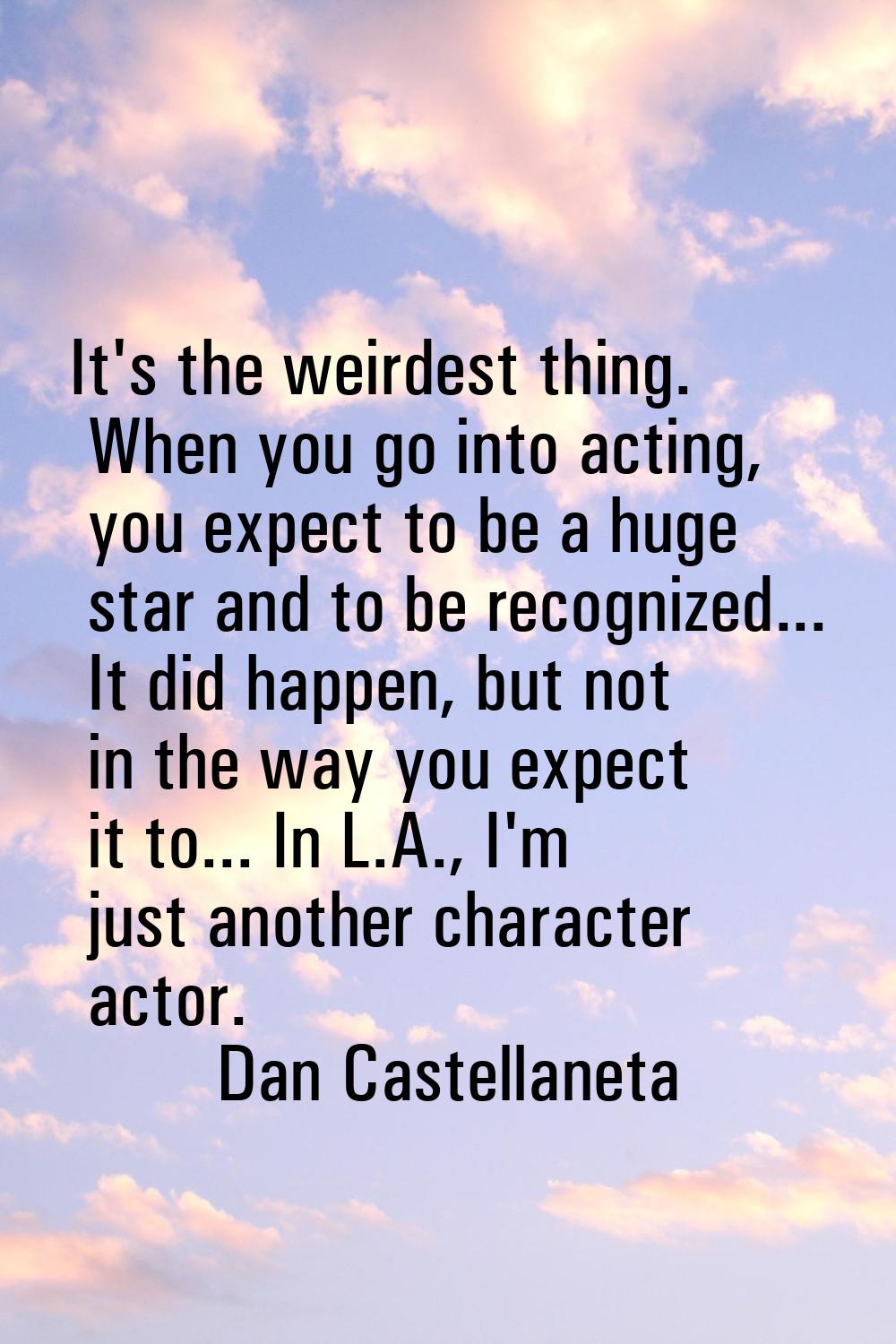 It's the weirdest thing. When you go into acting, you expect to be a huge star and to be recognized