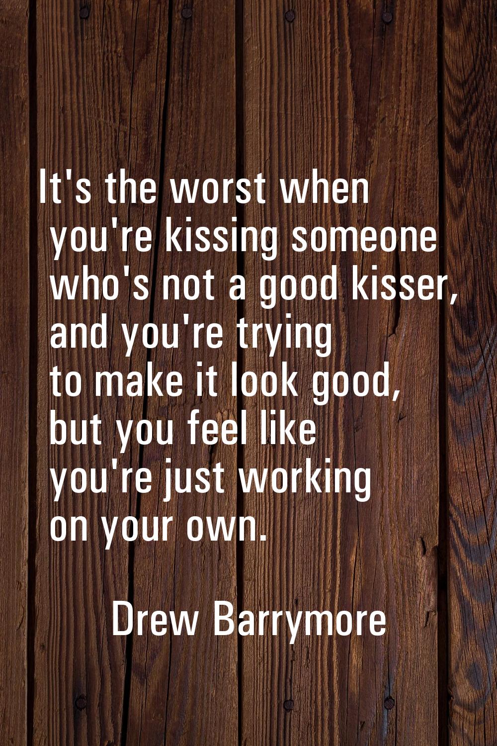 It's the worst when you're kissing someone who's not a good kisser, and you're trying to make it lo