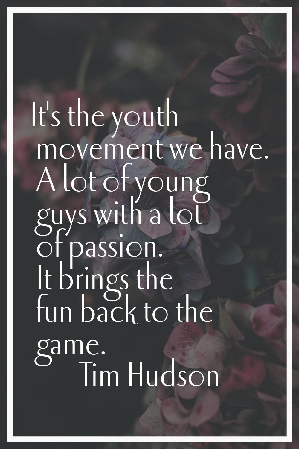 It's the youth movement we have. A lot of young guys with a lot of passion. It brings the fun back 