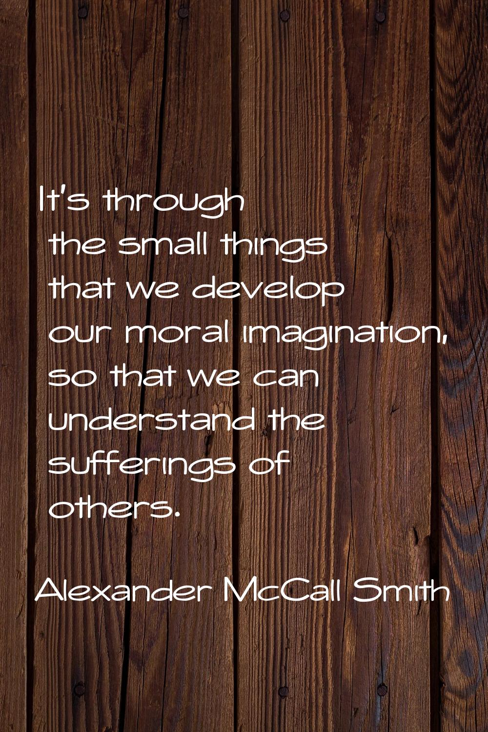 It's through the small things that we develop our moral imagination, so that we can understand the 