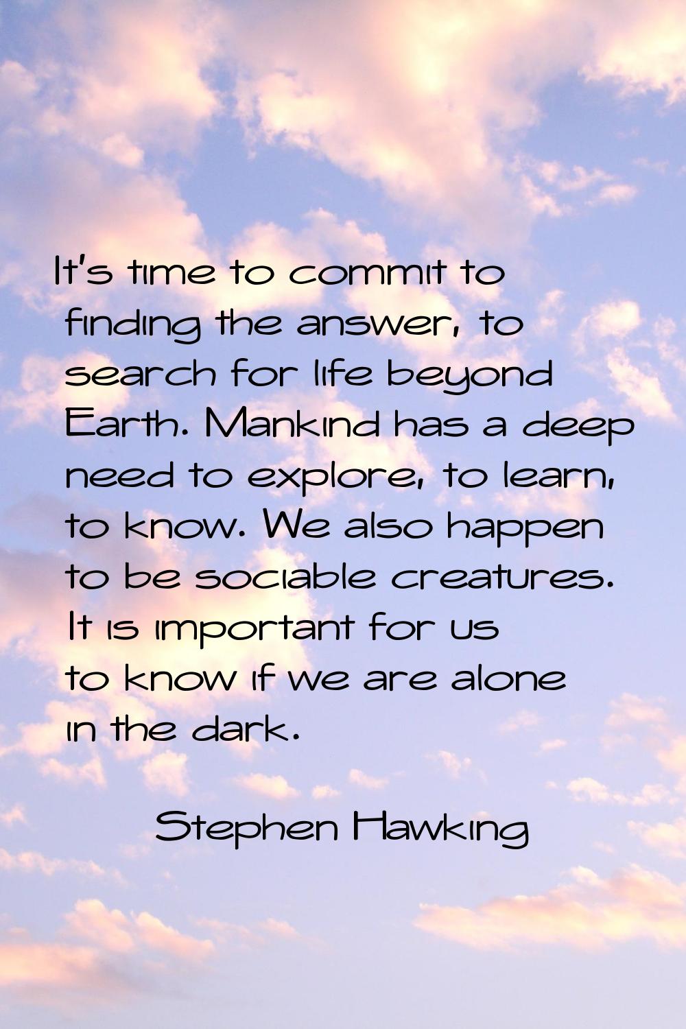 It's time to commit to finding the answer, to search for life beyond Earth. Mankind has a deep need