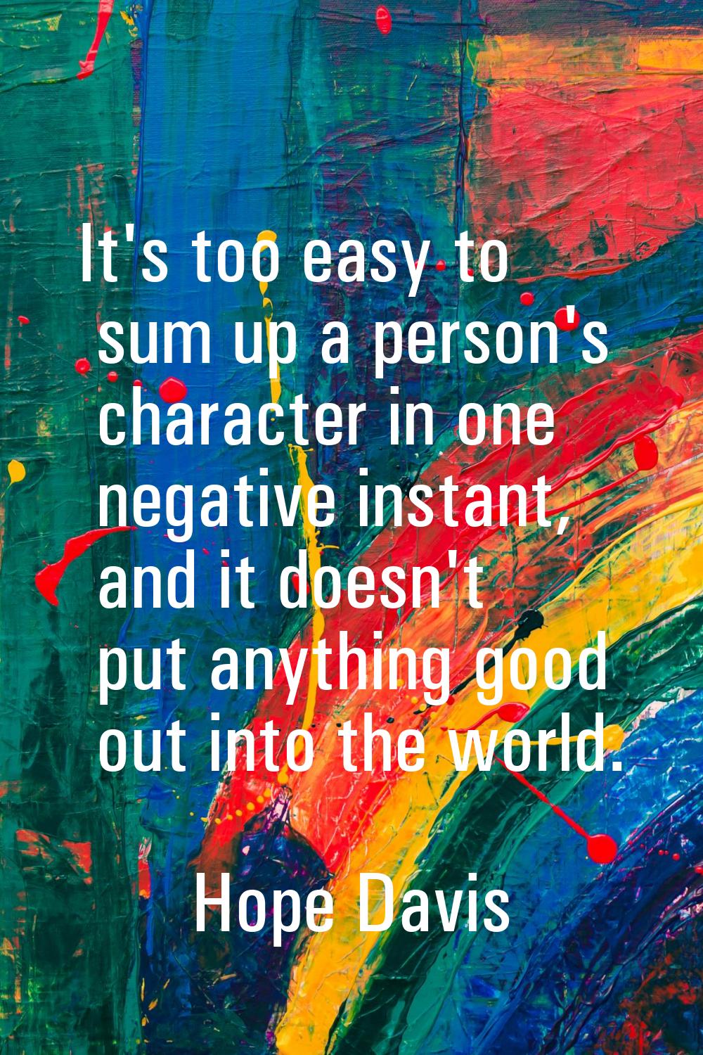 It's too easy to sum up a person's character in one negative instant, and it doesn't put anything g