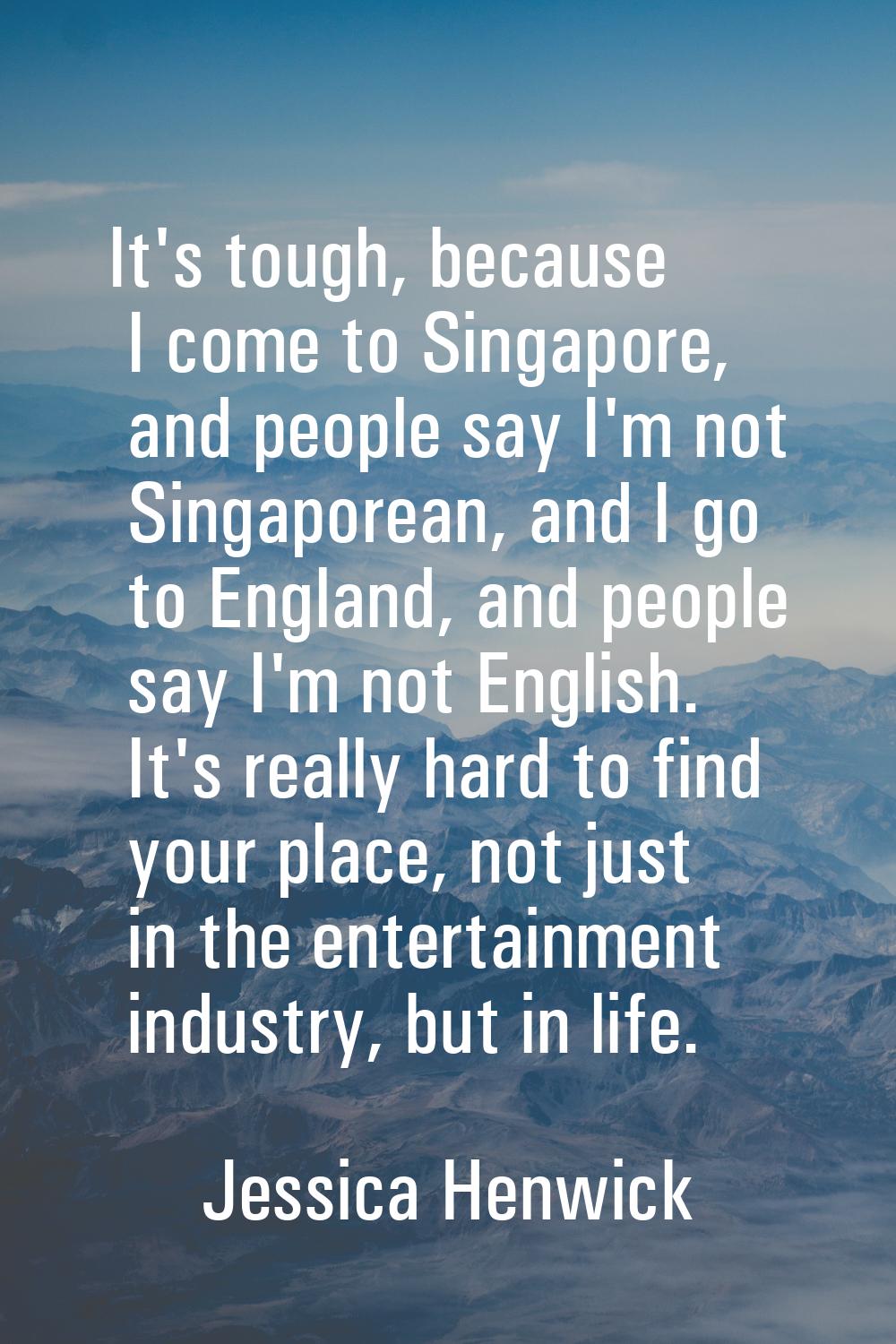 It's tough, because I come to Singapore, and people say I'm not Singaporean, and I go to England, a