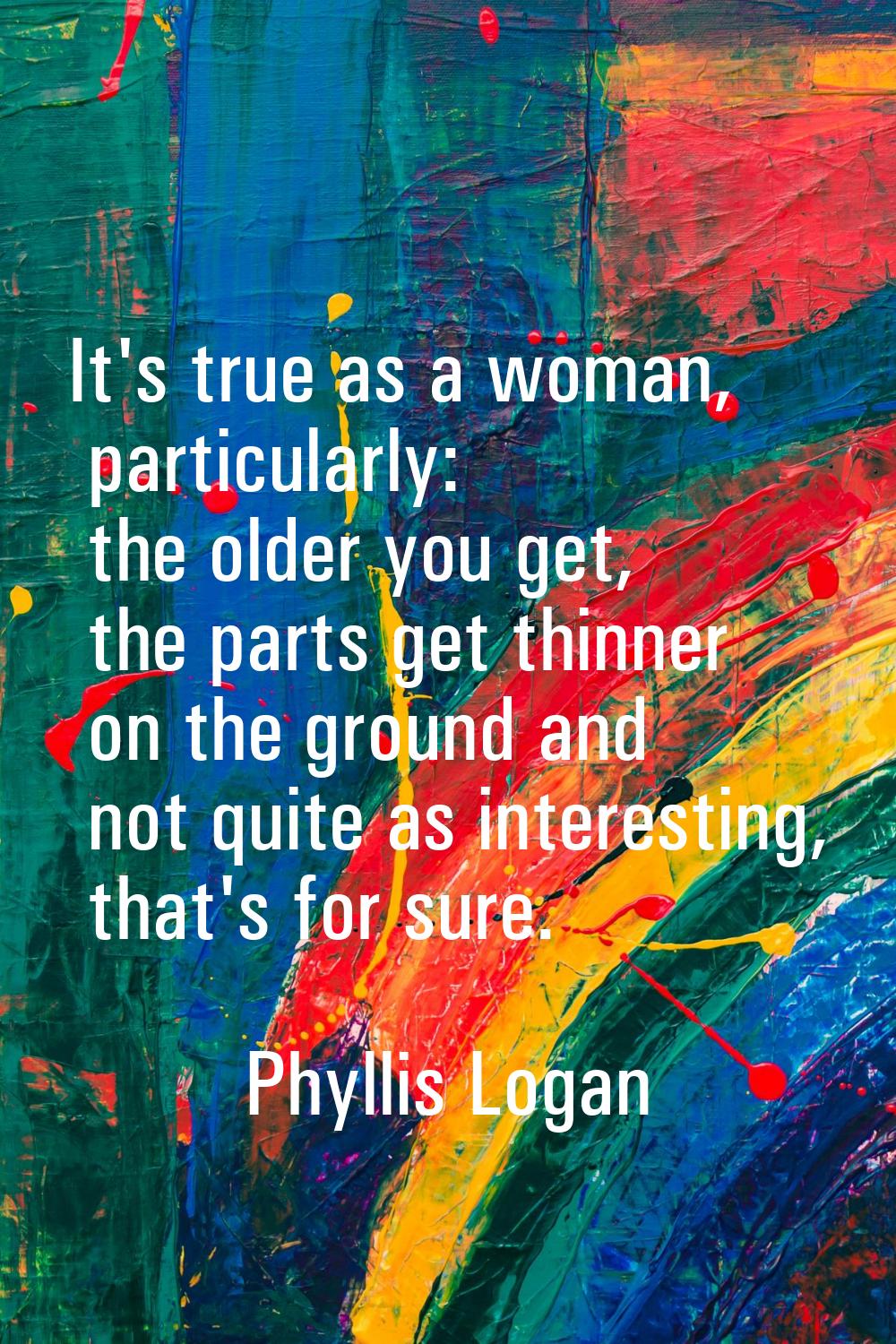 It's true as a woman, particularly: the older you get, the parts get thinner on the ground and not 