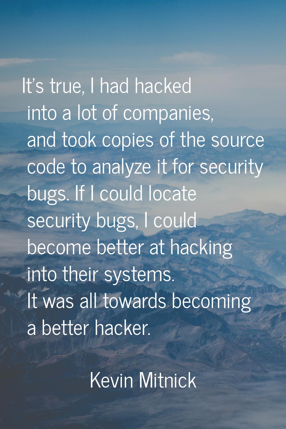 It's true, I had hacked into a lot of companies, and took copies of the source code to analyze it f