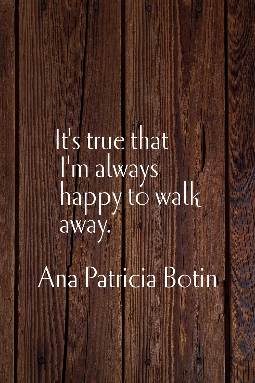 It's true that I'm always happy to walk away.