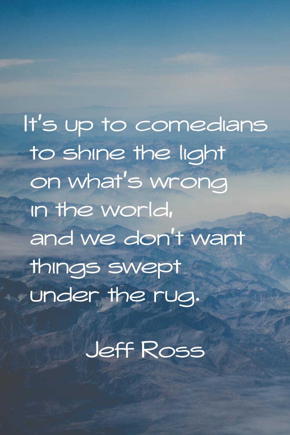 It's up to comedians to shine the light on what's wrong in the world, and we don't want things swep