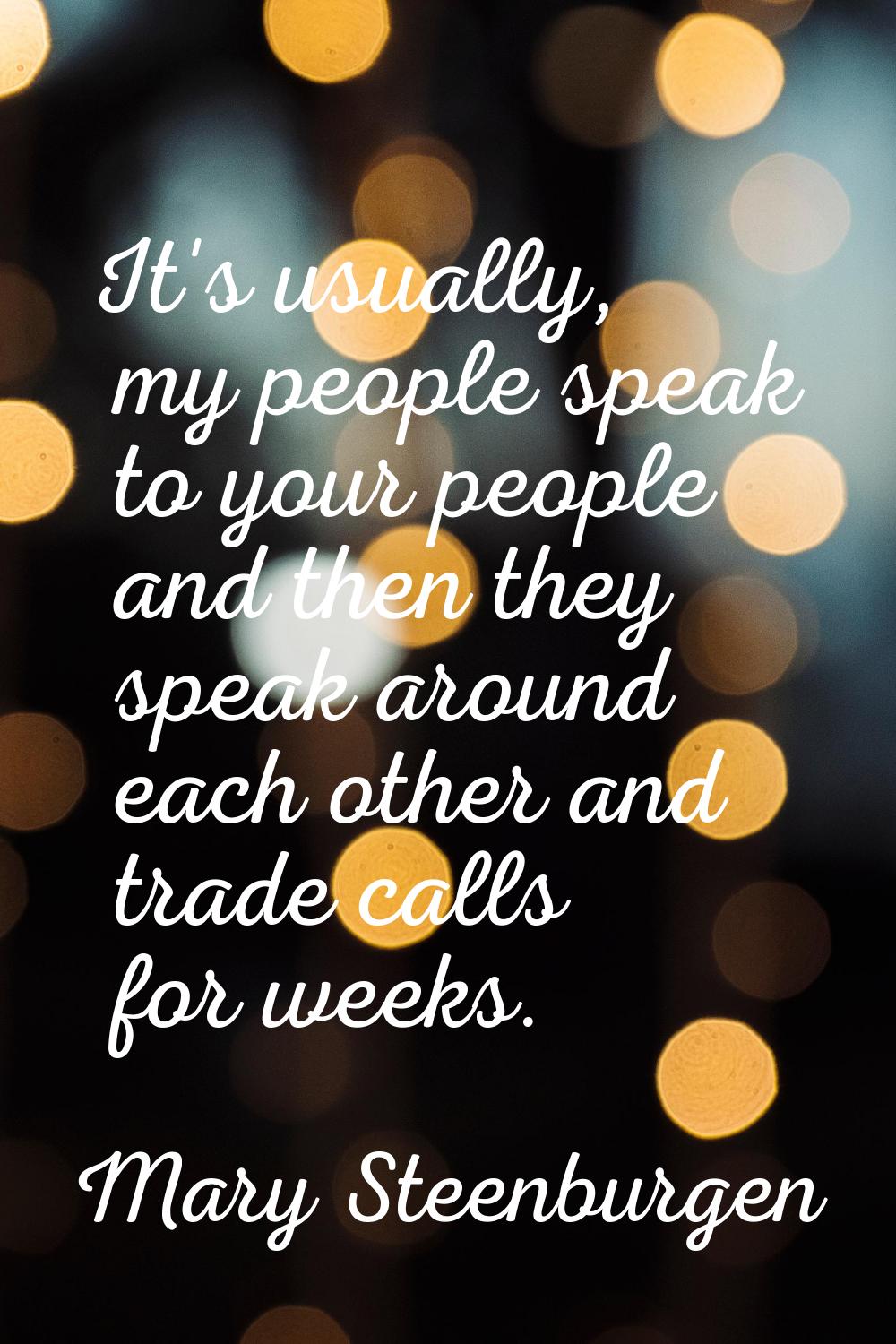 It's usually, my people speak to your people and then they speak around each other and trade calls 