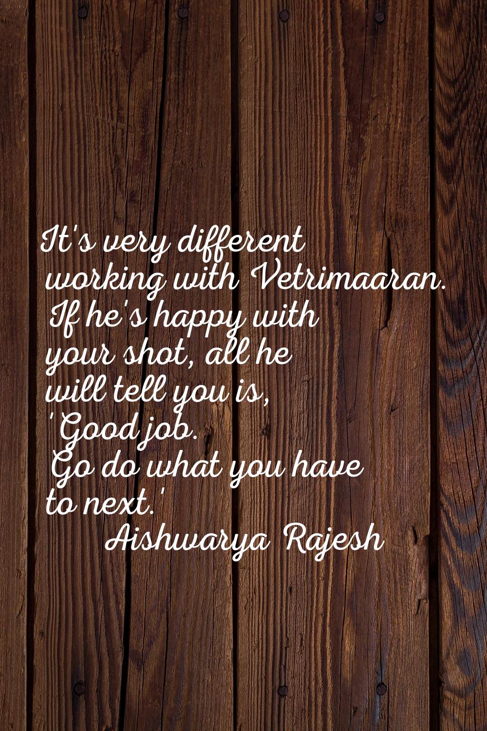 It's very different working with Vetrimaaran. If he's happy with your shot, all he will tell you is