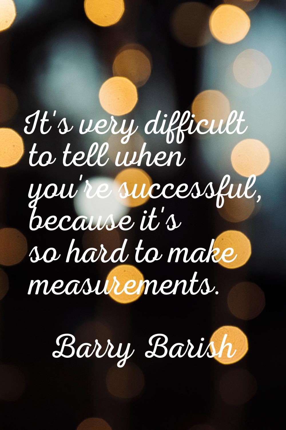 It's very difficult to tell when you're successful, because it's so hard to make measurements.
