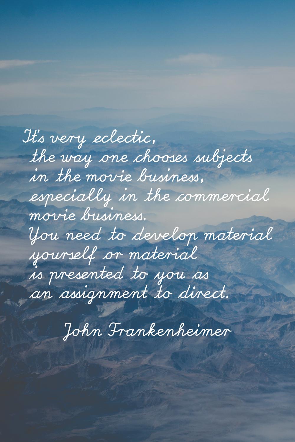 It's very eclectic, the way one chooses subjects in the movie business, especially in the commercia