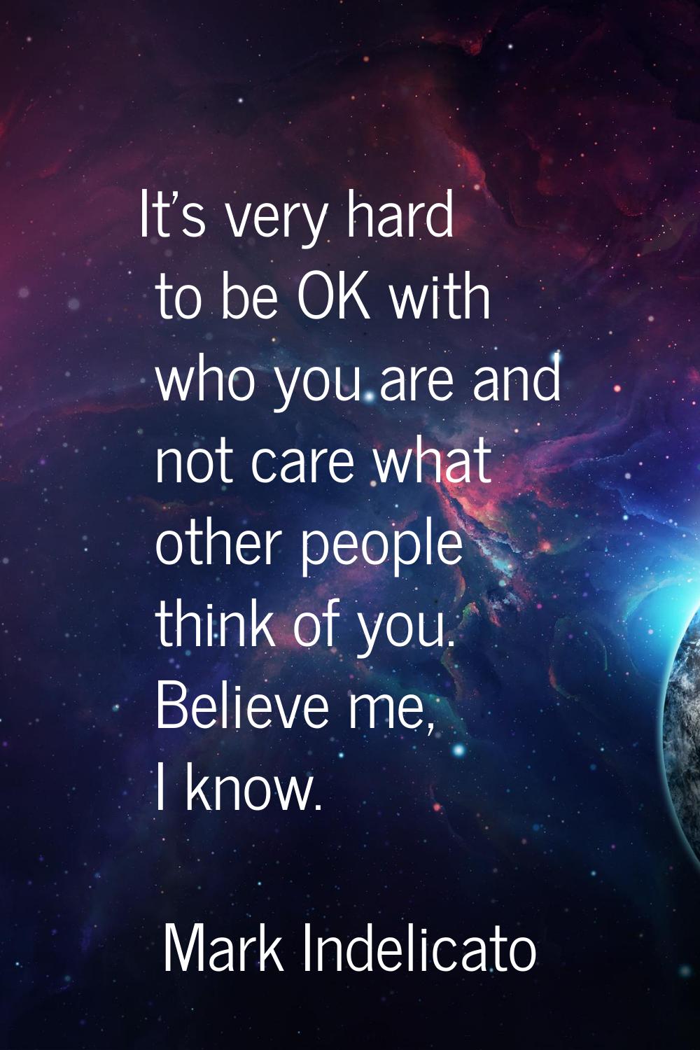 It's very hard to be OK with who you are and not care what other people think of you. Believe me, I