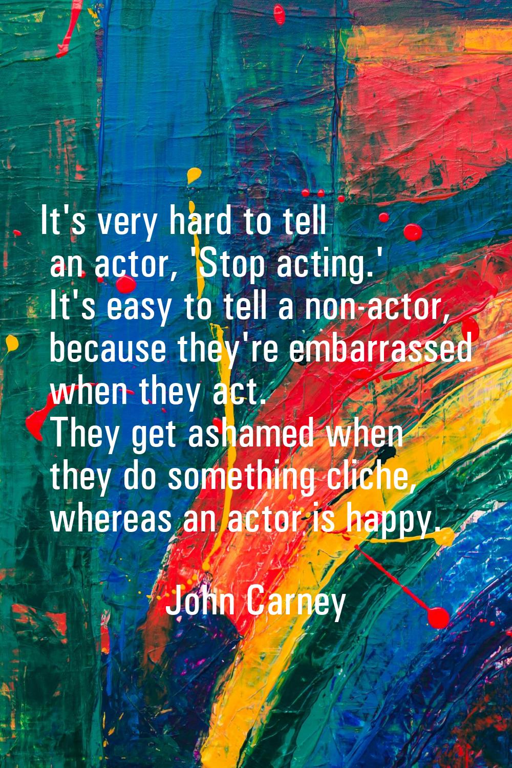 It's very hard to tell an actor, 'Stop acting.' It's easy to tell a non-actor, because they're emba