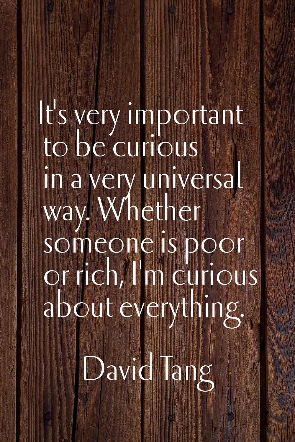 It's very important to be curious in a very universal way. Whether someone is poor or rich, I'm cur
