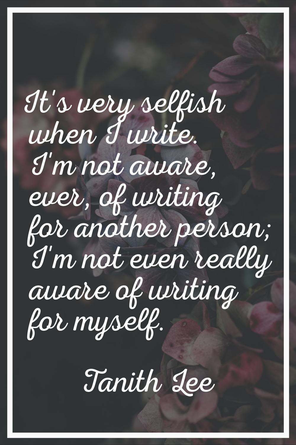 It's very selfish when I write. I'm not aware, ever, of writing for another person; I'm not even re