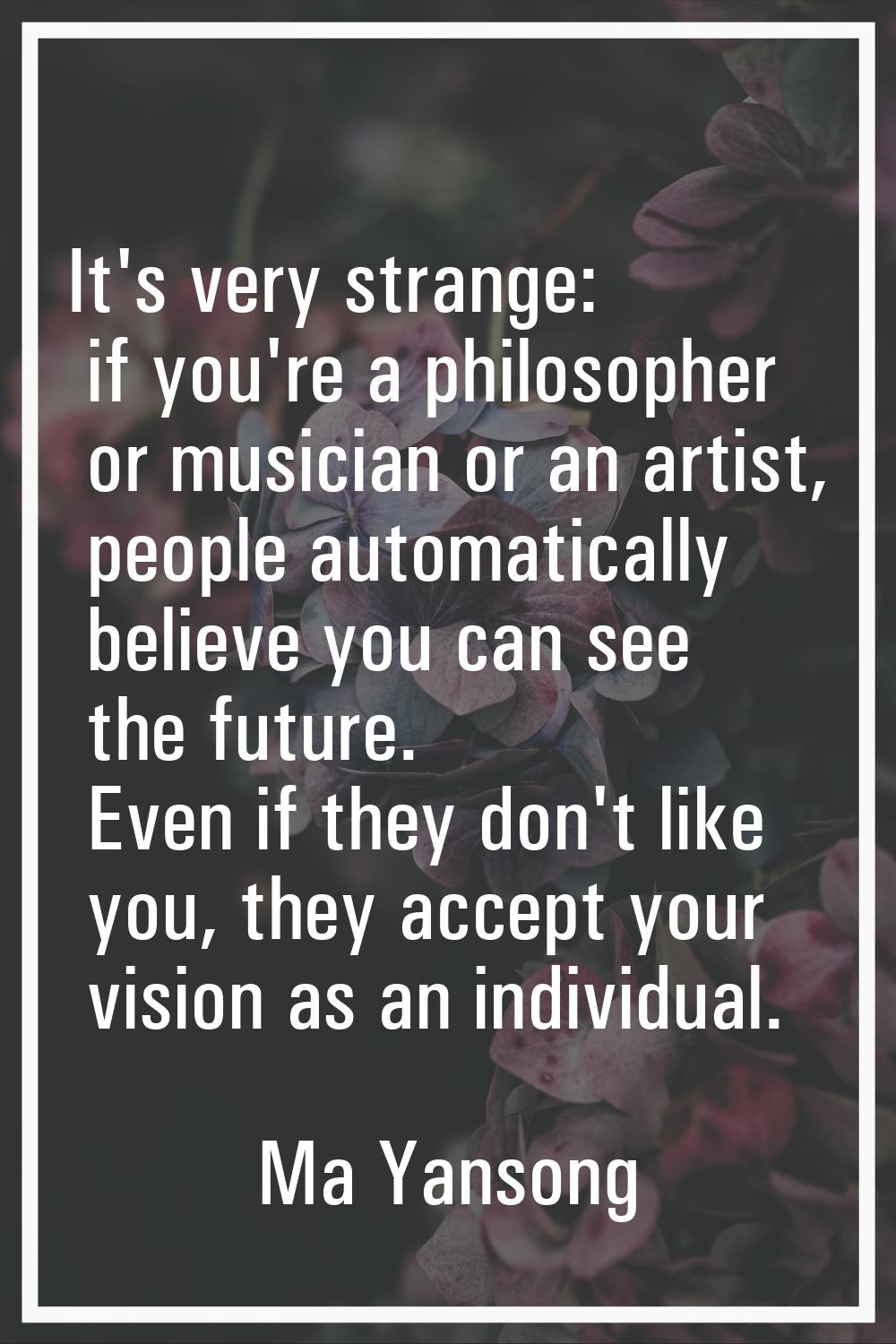 It's very strange: if you're a philosopher or musician or an artist, people automatically believe y