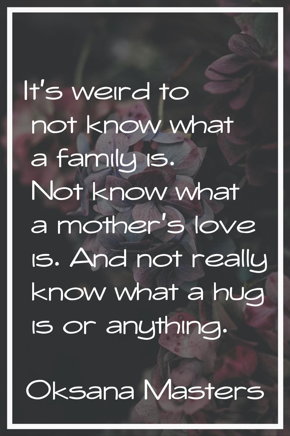 It's weird to not know what a family is. Not know what a mother's love is. And not really know what