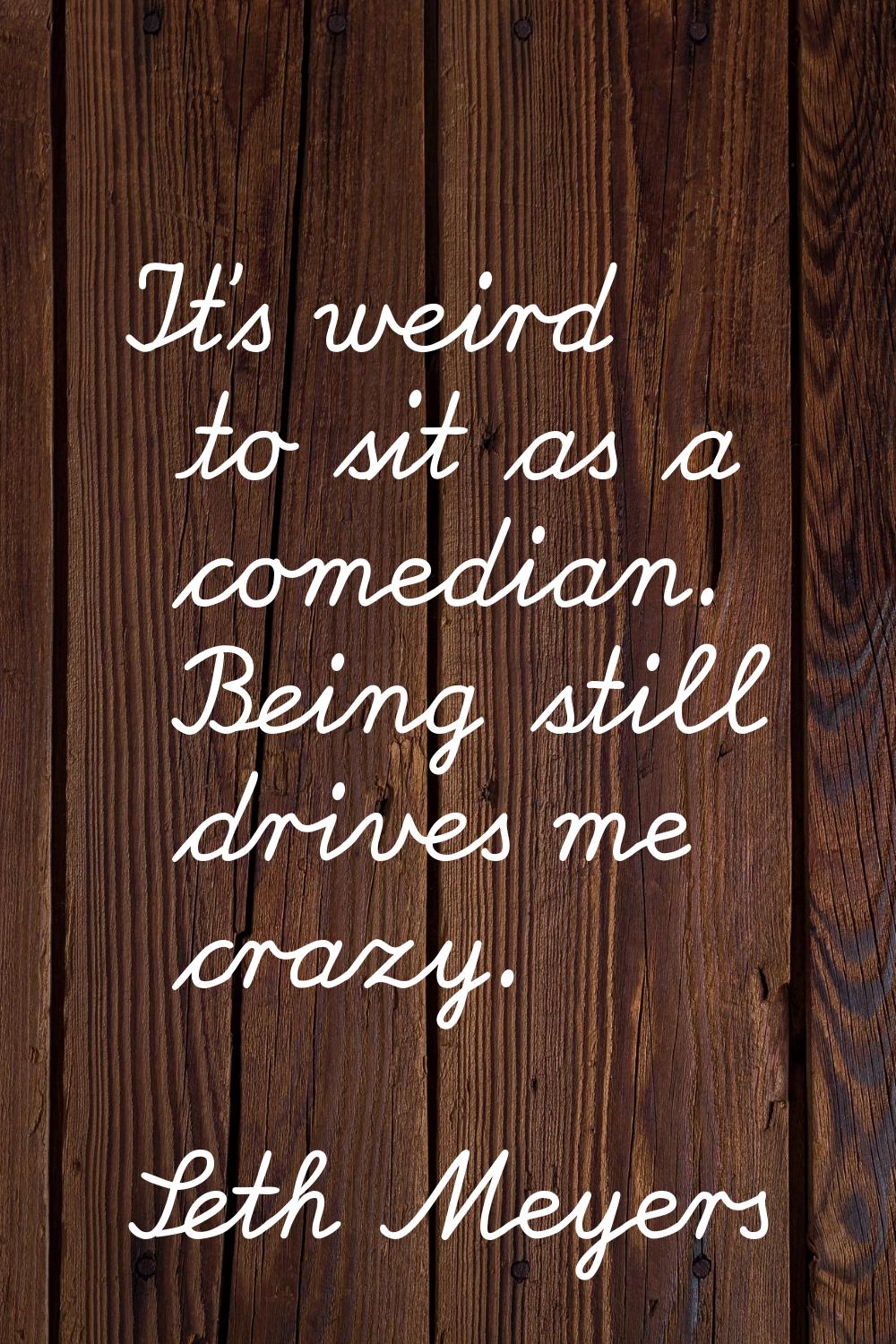 It's weird to sit as a comedian. Being still drives me crazy.