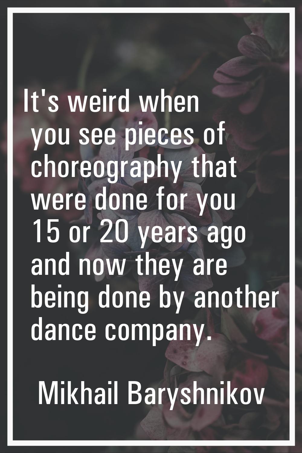 It's weird when you see pieces of choreography that were done for you 15 or 20 years ago and now th
