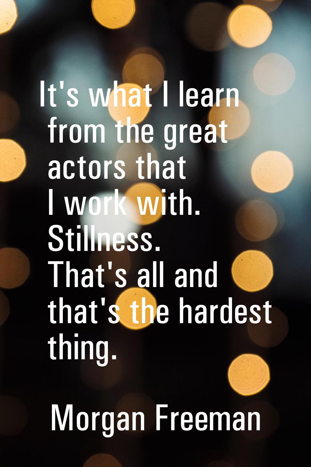 It's what I learn from the great actors that I work with. Stillness. That's all and that's the hard