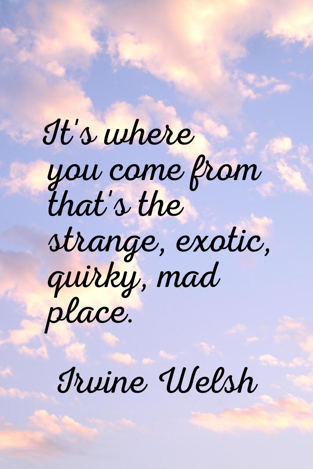 It's where you come from that's the strange, exotic, quirky, mad place.