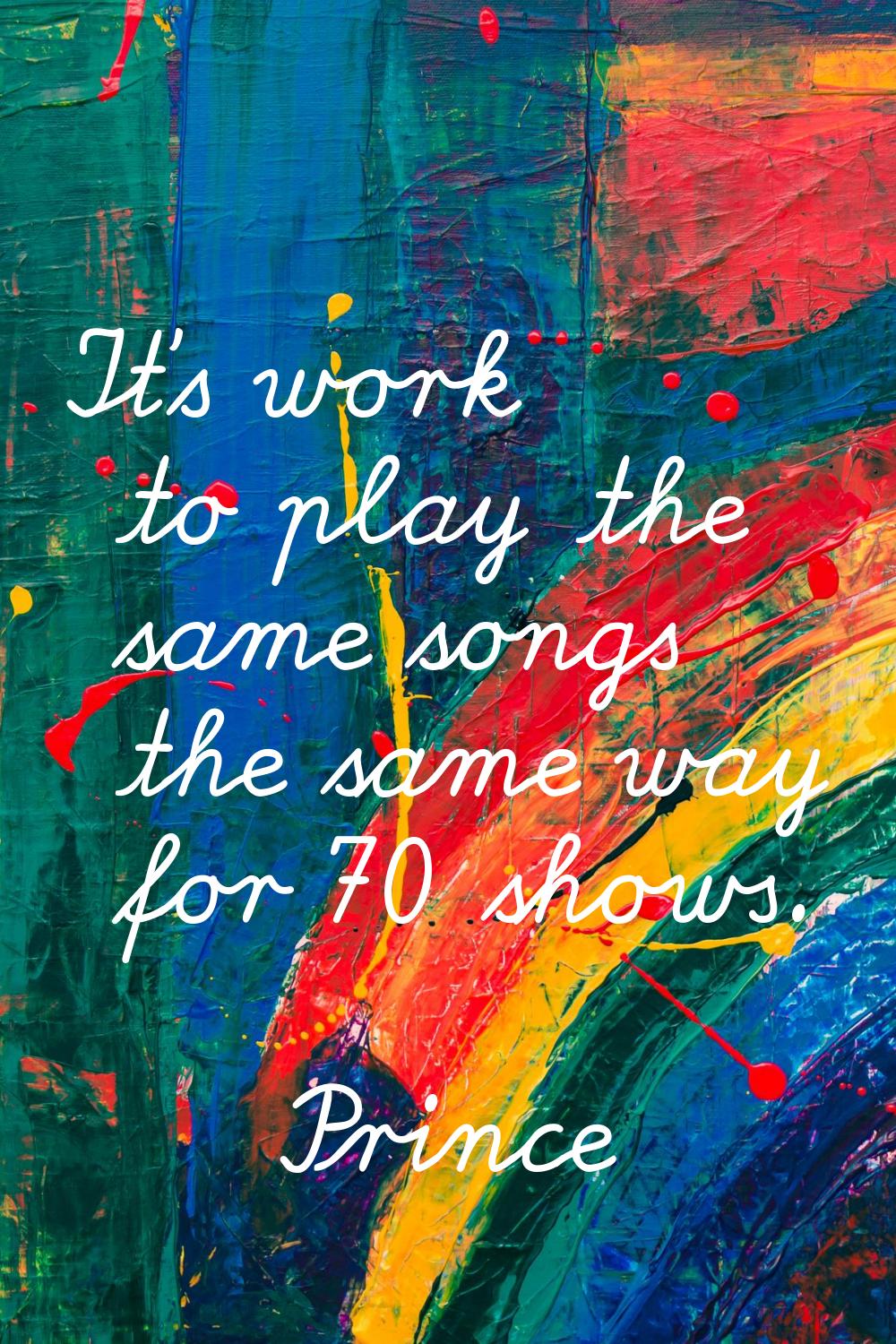 It's work to play the same songs the same way for 70 shows.