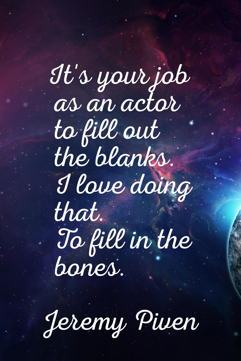 It's your job as an actor to fill out the blanks. I love doing that. To fill in the bones.