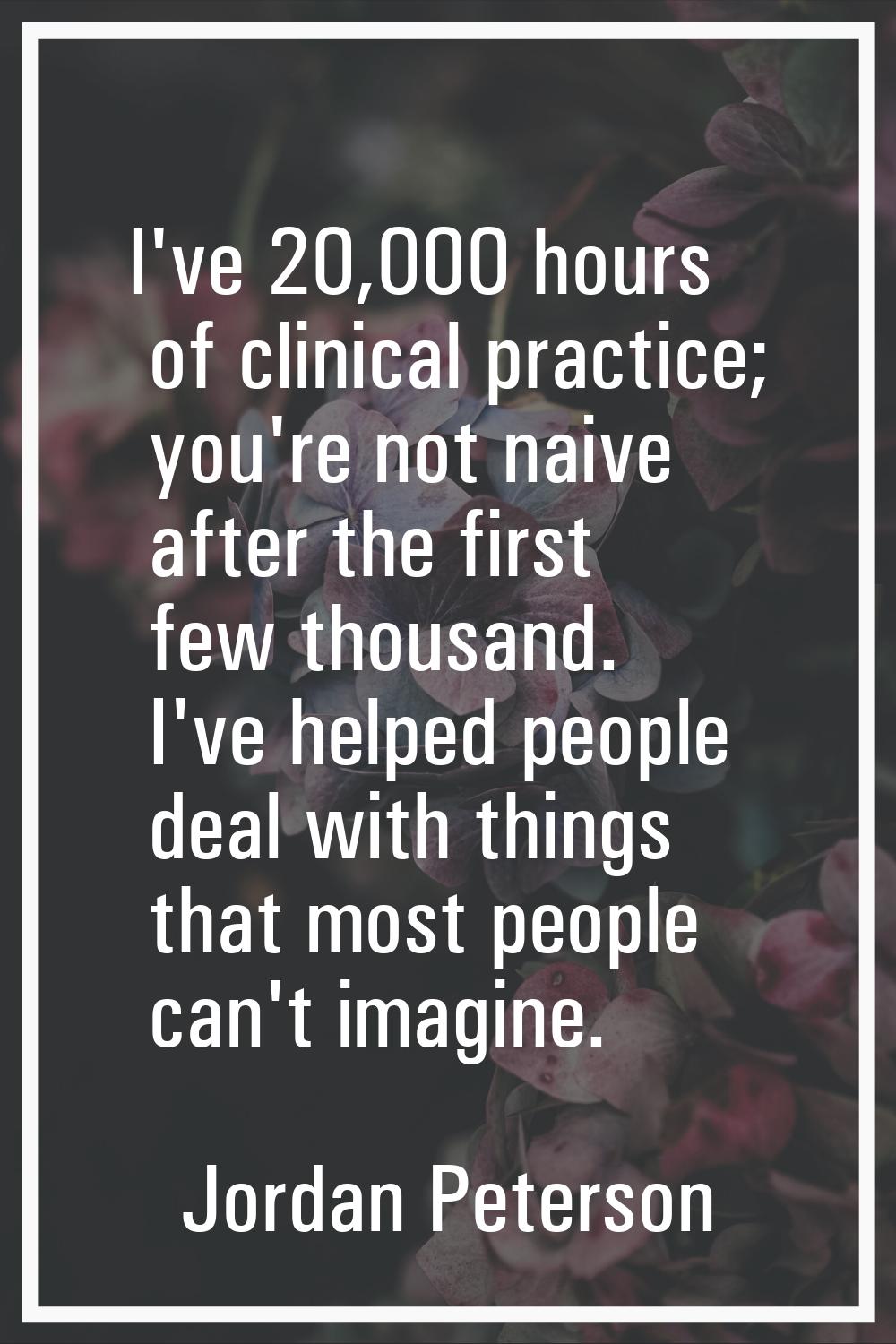 I've 20,000 hours of clinical practice; you're not naive after the first few thousand. I've helped 