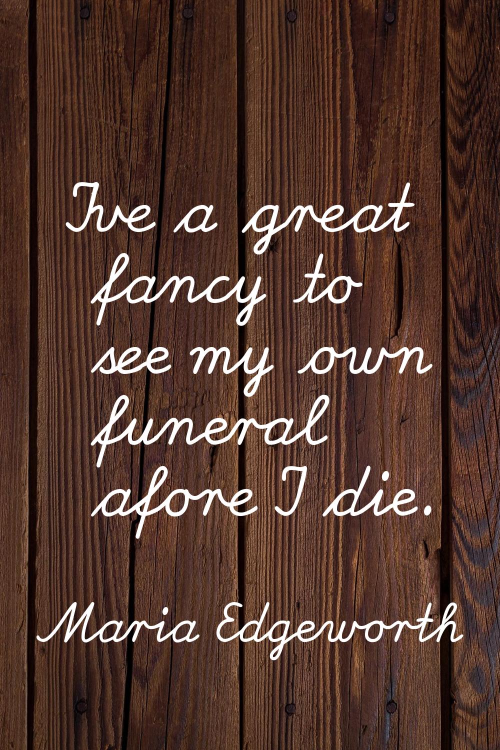 I've a great fancy to see my own funeral afore I die.