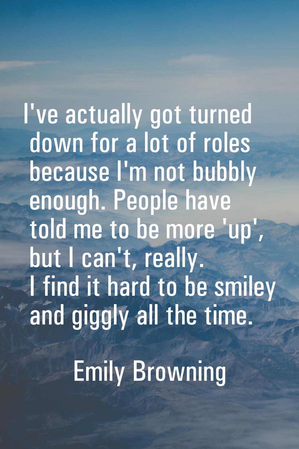 I've actually got turned down for a lot of roles because I'm not bubbly enough. People have told me