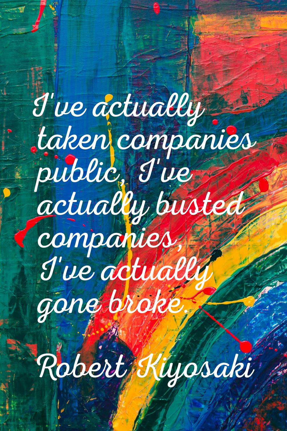 I've actually taken companies public, I've actually busted companies, I've actually gone broke.